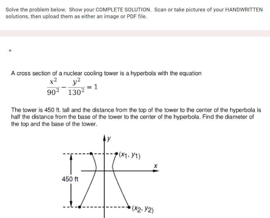 Solve the problem below. Show your COMPLETE SOLUTION. Scan or take pictures of your HANDWRITTEN
solutions, then upload them as either an image or PDF file.
A cross section of a nuclear cooling tower is a hyperbola with the equation
y?
1
902 1302
x2
The tower is 450 ft. tall and the distance from the top of the tower to the center of the hyperbola is
half the distance from the base of the tower to the center of the hyperbola. Find the diameter of
the top and the base of the tower.
p(x1. Y1)
450 ft
• (X2. Y2)
