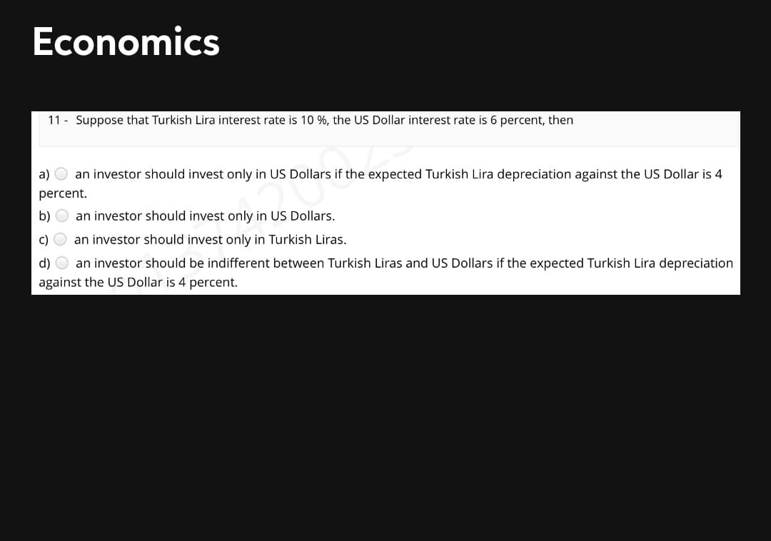 Economics
11 - Suppose that Turkish Lira interest rate is 10 %, the US Dollar interest rate is 6 percent, then
a) O an investor should invest only in US Dollars if the expected Turkish Lira depreciation against the US Dollar is 4
percent.
b) O an investor should invest only in US Dollars.
c)
an investor should invest only in Turkish Liras.
d) O an investor should be indifferent between Turkish Liras and US Dollars if the expected Turkish Lira depreciation
against the US Dollar is 4 percent.
