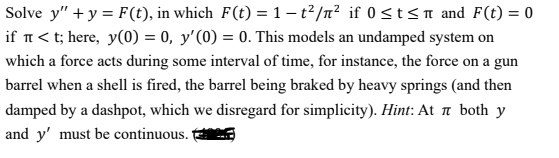 Solve y" + y = F (t), in which F(t) = 1 – t? /n² if 0 <t<n and F(t) = 0
if n< t; here, y(0) = 0, y'(0) = 0. This models an undamped system on
which a force acts during some interval of time, for instance, the force on a gun
barrel when a shell is fired, the barrel being braked by heavy springs (and then
damped by a dashpot, which we disregard for simplicity). Hint: At a both y
and y' must be continuous. t
