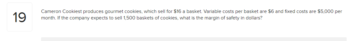 19
Cameron Cookiest produces gourmet cookies, which sell for $16 a basket. Variable costs per basket are $6 and fixed costs are $5,000 per
month. If the company expects to sell 1,500 baskets of cookies, what is the margin of safety in dollars?