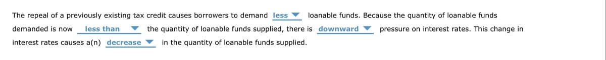 The repeal of a previously existing tax credit causes borrowers to demand less loanable funds. Because the quantity of loanable funds
demanded is now less than
pressure on interest rates. This change in
the quantity of loanable funds supplied, there is downward
in the quantity of loanable funds supplied.
interest rates causes a(n) decrease