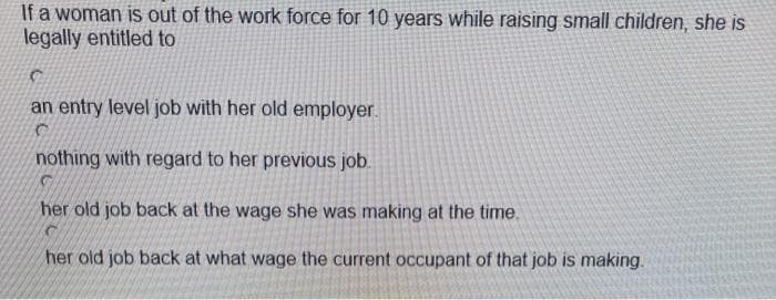 If a woman is out of the work force for 10 years while raising small children, she is
legally entitled to
an entry level job with her old employer.
nothing with regard to her previous job.
C
her old job back at the wage she was making at the time.
her old job back at what wage the current occupant of that job is making.