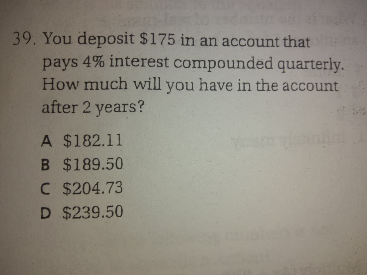 39. You deposit $175 in an account that
pays 4% interest compounded quarterly.
How much will you have in the account
after 2 years?
A $182.11
B $189.50
C $204.73
D $239.50
