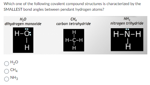 Which one of the following covalent compound structures is characterized by the
SMALLEST bond angles between pendant hydrogen atoms?
H₂O
dihydrogen monoxide
H-O:
H
H₂O
CH4
NH3
CH₂
carbon tetrahydride
H
H-C-H
H
NH₂
nitrogen trihydride
H-N-H
-I
H
