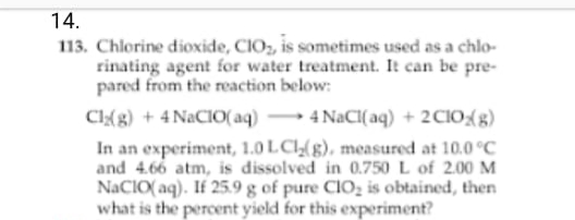 14.
113. Chlorine dioxide, CIO, is sometimes used as a chlo-
rinating agent for water treatment. It can be pre-
pared from the reaction below:
CI{g) + 4 NACIO(aq)
In an experiment, 1.0 LCl(g), measured at 10.0 °C
and 4.66 atm, is dissolved in 0.750 L of 2.00 M
NACIO( aq). If 25.9 g of pure CIO, is obtained, then
what is the percent yield for this experiment?
4 NaCI( aq) + 2CIO{g)
