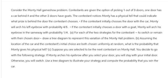 Consider the Monty Hall gameshow problem. Contestants are given the option of picking 1 out of 3 doors, one door has
a car behind it and the other 2 doors have goats. The contestant notices Monty has a physical tell that could indicate
what prize is behind the door the contestant chooses. If the contestant initially chooses the door with the car, Monty
will arch his left eyebrow with probability 4/5. If the contestant initially chooses a door with a goat, Monty will arch his
eyebrow in the sameway with probability 1/4. (a) For each of the two strategies for the contestant - to switch or remain
with their chosen door- draw a tree diagram to represent this variation of the Monty Hall problem. (b) Assuming the
location of the car and the contestant's initial choice are both chosen uniformly at random, what is the probability that
Monty gives his physical tell? (c) Suppose you are selected to be the next contestant on Monty Hall. You decide to go
with the following strategy: If Monty arches his eyebrow after you select your door, you will stay with your initial door.
Otherwise, you will switch. Use a tree diagram to illustrate your strategy and compute the probability that you win the
car.