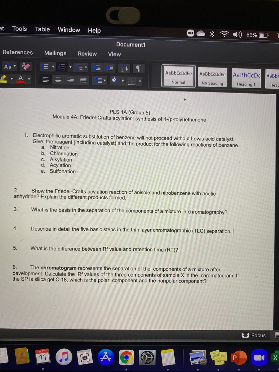 at
Tools
Table
Window
Help
)) 59%
Document1
References
Mailings
Review
View
Aa
AaBbCcDdEe
AaBbCcDdEe
AABBCCDC AaBbc
Normal
No Spacing
Heading 1
Heac
PLS 1A (Group 5)
Module 4A: Friedel-Crafts acylation: synthesis of 1-(p-tolyl)ethenone
1. Electrophilic aromatic substitution of benzene will not proceed without Lewis acid catalyst.
Give the reagent (including catalyst) and the product for the following reactions of benzene.
a. Nitration
b. Chlorination
C. Alkylation
d. Acylation
e. Sulfonation
2.
Show the Friedel-Crafts acylation reaction of anisole and nitrobenzene with acetic
anhydride? Explain the different products formed.
3.
What is the basis in the separation of the components of a mixture in chromatography?
4.
Describe in detail the five basic steps in the thin layer chromatographic (TLC) separation.
5.
What is the difference between Rf value and retention time (RT)?
6.
The chromatogram represents the separation of the components of a mixture after
development. Calculate the Rf values of the three components of sample X in the chromatogram. If
the SP is silica gel C-18, which is the polar component and the nonpolar component?
E Focus
MAY
11 J
P
