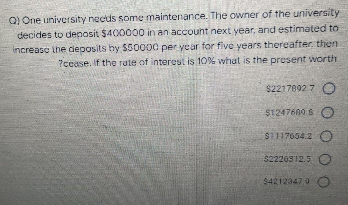 Q) One university needs some maintenance. The owner of the university
decides to deposit $400000 in an account next year, and estimated to
increase the deposits by $50000 per year for five years thereafter, then
?cease. If the rate of interest is 10% what is the present worth
$2217892.7 O
$1247689.8 O
$1117654.2 O
$2226312.5 O
$4212347.9 O