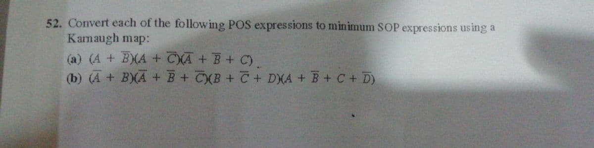 52. Convert each of the following POS expressions to minimum SOP expressions using a
Kamaugh map:
(a) (A + B)(A + CXA + B + C)
(b) (A + B)(A + B+ CXB+ C + DXA + B+ C + D)
