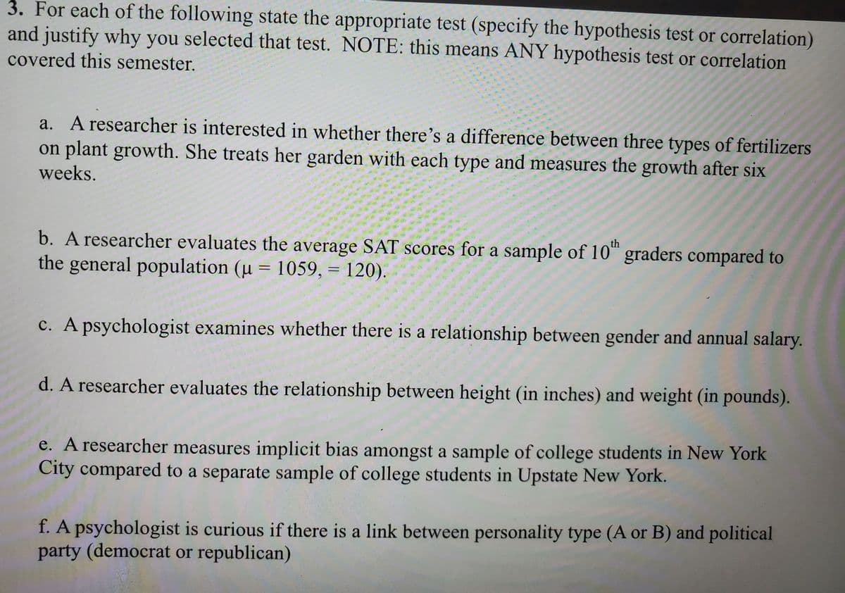 3. For each of the following state the appropriate test (specify the hypothesis test or correlation)
and justify why you selected that test. NOTE: this means ANY hypothesis test or correlation
covered this semester.
a. A researcher is interested in whether there's a difference between three types of fertilizers
on plant growth. She treats her garden with each type and measures the growth after six
weeks.
th
b. A researcher evaluates the average SAT scores for a sample of 10" graders compared to
the general population (u = 1059, = 120).
c. A psychologist examines whether there is a relationship between gender and annual salary.
d. A researcher evaluates the relationship between height (in inches) and weight (in pounds).
e. A researcher measures implicit bias amongst a sample of college students in New York
City compared to a separate sample of college students in Upstate New York.
f. A psychologist is curious if there is a link between personality type (A or B) and political
party (democrat or republican)
