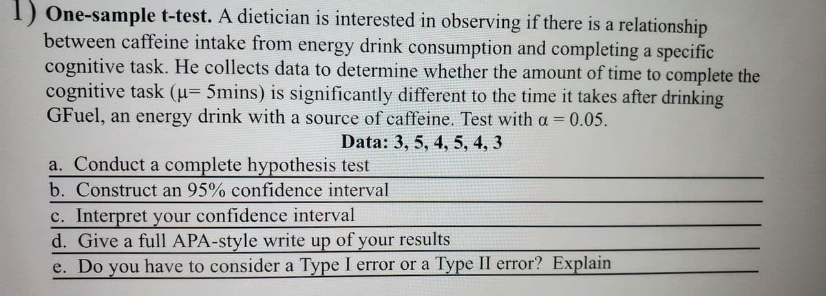 1) One-sample t-test. A dietician is interested in observing if there is a relationship
between caffeine intake from energy drink consumption and completing a specific
cognitive task. He collects data to determine whether the amount of time to complete the
cognitive task (u= 5mins) is significantly different to the time it takes after drinking
GFuel, an energy drink with a source of caffeine. Test with a = 0.05.
Data: 3, 5, 4, 5, 4, 3
a. Conduct a complete hypothesis test
b. Construct an 95% confidence interval
c. Interpret your confidence interval
d. Give a full APA-style write up of your results
e. Do you have to consider a Type I error or a Type II error? Explain
