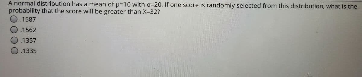 A normal distribution has a mean of u=10 with o=20. If one score is randomly selected from this distribution, what is the
probability that the score will be greater than X=32?
O.1587
O.1562
O .1357
O .1335
