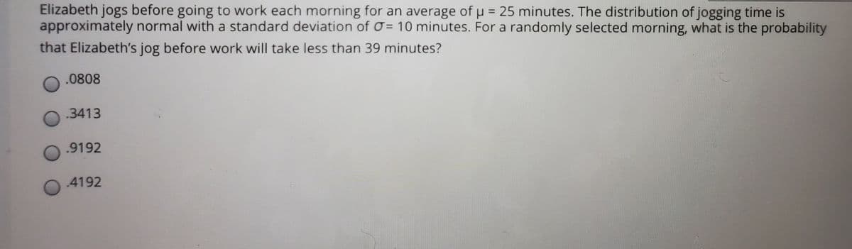 Elizabeth jogs before going to work each morning for an average of u = 25 minutes. The distribution of jogging time is
approximately normal with a standard deviation of O = 10 minutes. For a randomly selected morning, what is the probability
that Elizabeth's jog before work will take less than 39 minutes?
%3D
.0808
.3413
.9192
4192
