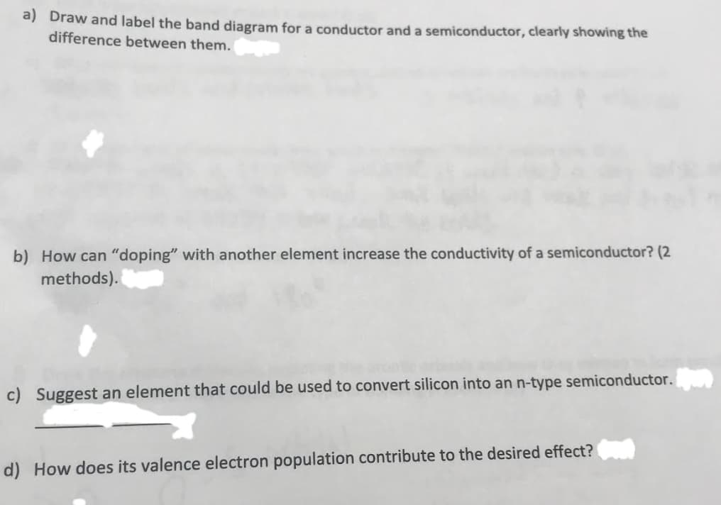 a) Draw and label the band diagram for a conductor and a semiconductor, clearly showing the
difference between them.
b) How can "doping" with another element increase the conductivity of a semiconductor? (2
methods).
c) Suggest an element that could be used to convert silicon into an n-type semiconductor.
d) How does its valence electron population contribute to the desired effect?