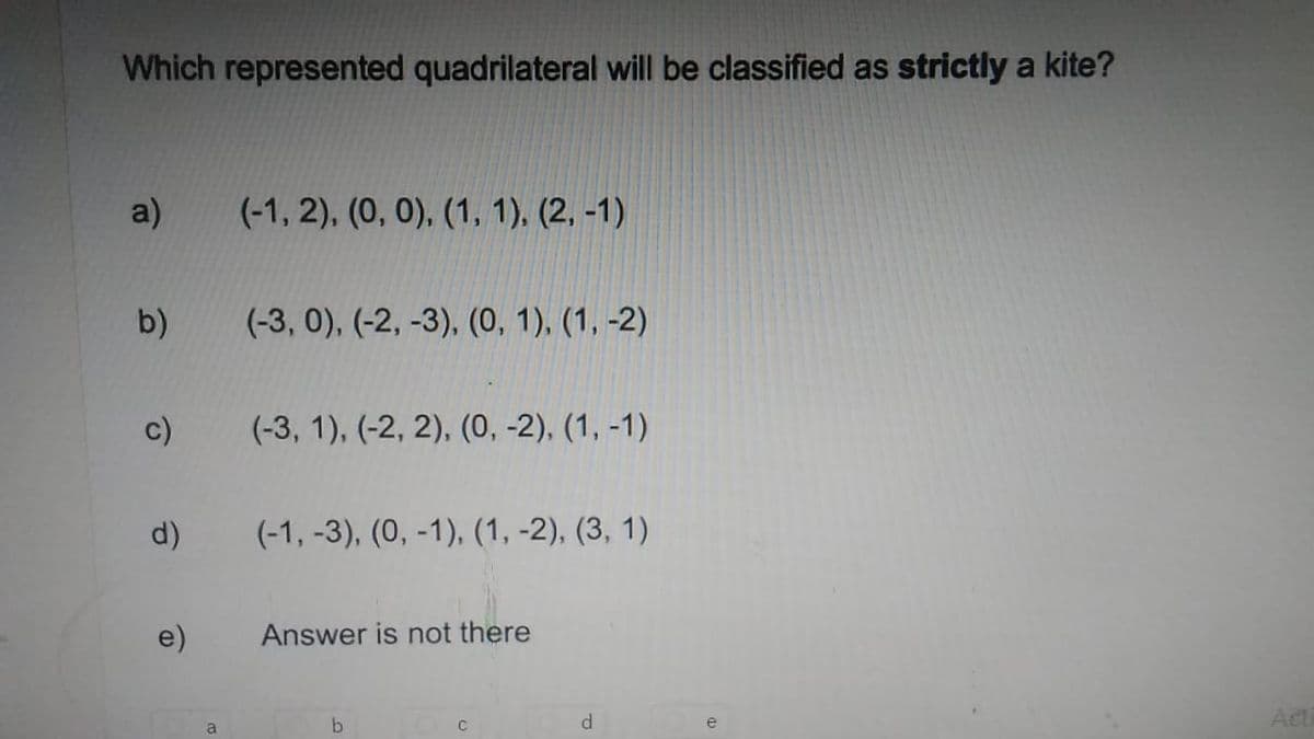 Which represented quadrilateral will be classified as strictly a kite?
a)
(-1, 2), (0, 0), (1, 1), (2, -1)
b)
(-3, 0), (-2, -3), (0, 1), (1, -2)
(-3, 1), (-2, 2), (0, -2), (1, -1)
d)
(-1, -3), (0, -1), (1, -2), (3, 1)
e)
Answer is not there
b
Act
