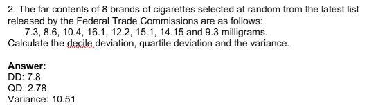 2. The far contents of 8 brands of cigarettes selected at random from the latest list
released by the Federal Trade Commissions are as follows:
7.3, 8.6, 10.4, 16.1, 12.2, 15.1, 14.15 and 9.3 milligrams.
Calculate the decile deviation, quartile deviation and the variance.
Answer:
DD: 7.8
QD: 2.78
Variance: 10.51
