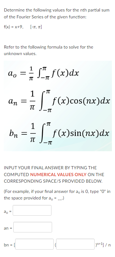 Determine the following values for the nth partial sum
of the Fourier Series of the given function:
f(x) = x+9, [-π, π]
Refer to the following formula to solve for the
unknown values.
ao = = = f(x) dx
TT
an
bn
ao =
=
an =
=
bn = [
1
πT
1
TU
INPUT YOUR FINAL ANSWER BY TYPING THE
COMPUTED NUMERICAL VALUES ONLY ON THE
CORRESPONDING SPACE/S PROVIDED BELOW.
[**f(x)cos (nx)dx
-TT
[f(x)sin(nx)dx
(For example, if your final answer for a。 is 0, type "0" in
the space provided for a。 = __.)
-TT
n+1]/n