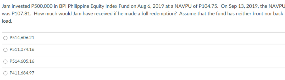 Jam invested P500,000 in BPI Philippine Equity Index Fund on Aug 6, 2019 at a NAVPU of P104.75. On Sep 13, 2019, the NAVPU
was P107.81. How much would Jam have received if he made a full redemption? Assume that the fund has neither front nor back
load.
P514,606.21
P511,074.16
P514,605.16
P411,684.97