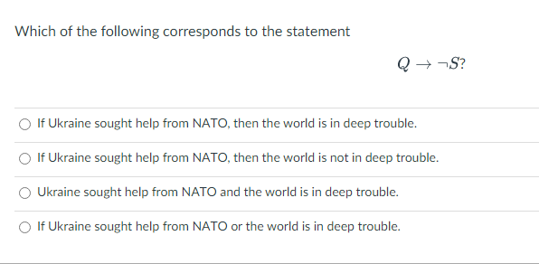 Which of the following corresponds to the statement
Q→ ¬S?
If Ukraine sought help from NATO, then the world is in deep trouble.
If Ukraine sought help from NATO, then the world is not in deep trouble.
Ukraine sought help from NATO and the world is in deep trouble.
If Ukraine sought help from NATO or the world is in deep trouble.