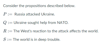 Consider the propositions described below.
P := Russia attacked Ukraine.
Q := Ukraine sought help from NATO.
R := The West's reaction to the attack affects the world.
S := The world is in deep trouble.