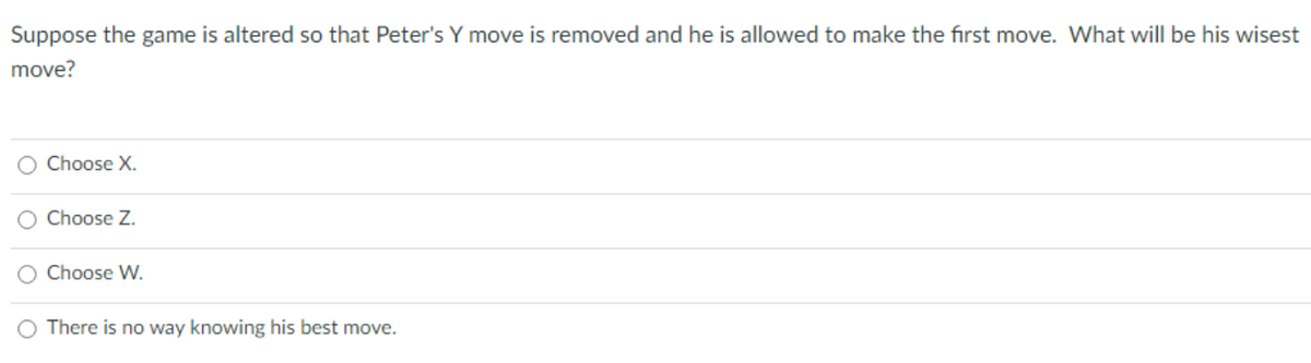 Suppose the game is altered so that Peter's Y move is removed and he is allowed to make the first move. What will be his wisest
move?
O Choose X.
O Choose Z.
O Choose W.
There is no way knowing his best move.