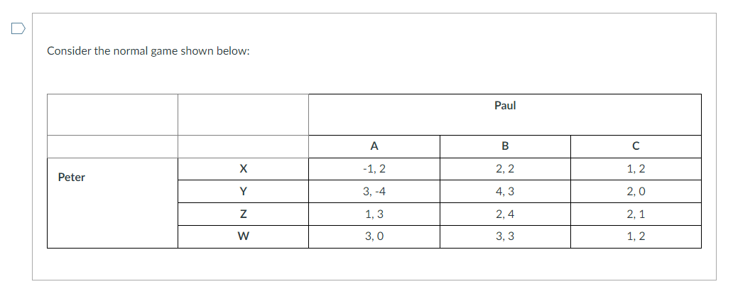 Consider the normal game shown below:
Peter
X
Y
NW
Z
W
A
-1, 2
3, -4
1, 3
3,0
Paul
B
2,2
4,3
2,4
3,3
C
1, 2
2,0
2,1
1, 2