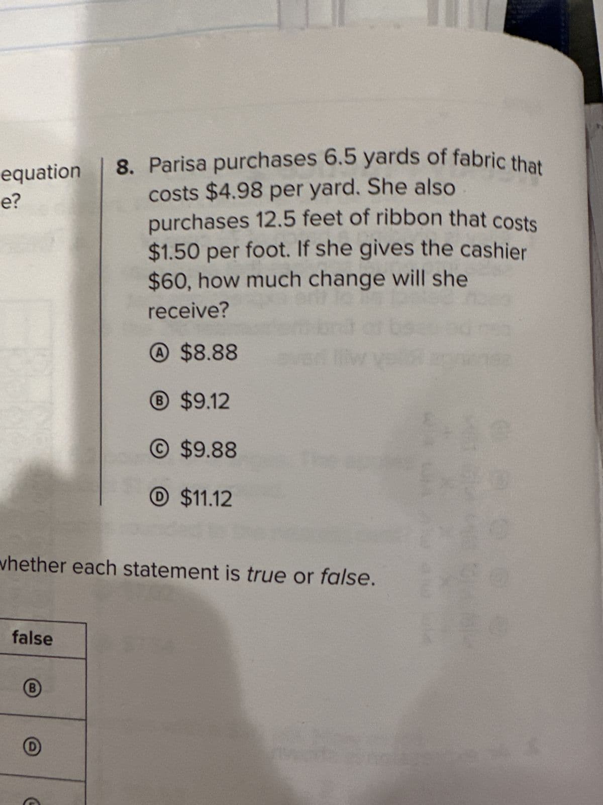 equation
e?
false
whether each statement is true or false.
B
8. Parisa purchases 6.5 yards of fabric that
costs $4.98 per yard. She also
purchases 12.5 feet of ribbon that costs
$1.50 per foot. If she gives the cashier
$60, how much change will she
receive?
A $8.88
® $9.12
©$9.88
C
$11.12