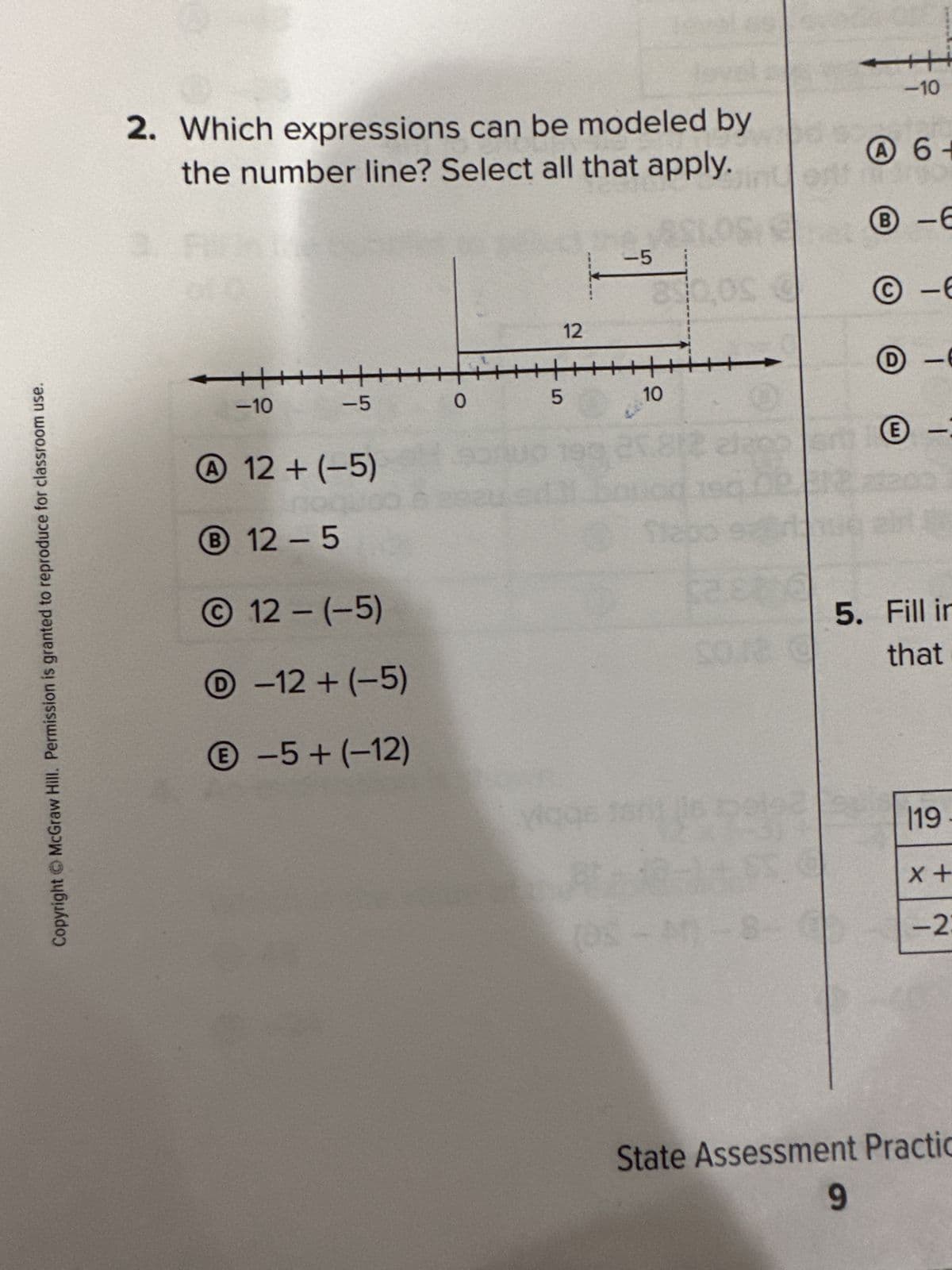 Copyright © McGraw Hill. Permission is granted to reproduce for classroom use.
2. Which expressions can be modeled by
the number line? Select all that apply.
+++
-10
-5
A 12 + (-5)
B12-5
12- (-5)
Ⓒ-12 + (-5)
-5+ (-12)
0
12
LO
5
(D%
-5
10
0
care a
PE
-10
A 6+
B-6
-6
-6
-
5. Fill in
that
19-
x +
-23
State Assessment Practic
9