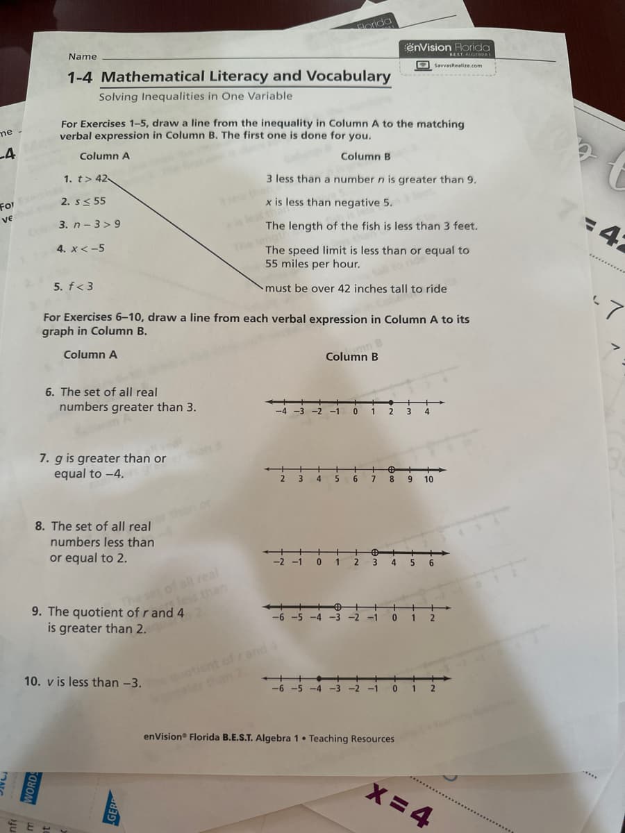 me -
-4
For Exercice
ve
Cube
Name
1-4 Mathematical Literacy and Vocabulary
Solving Inequalities in One Variable
1. t> 42-
E
For Exercises 1-5, draw a line from the inequality in Column A to the matching
verbal expression in Column B. The first one is done for you.
Column A
Column B
2. S≤ 55
3. n-3>9
4. x < -5
5. f<3
6. The set of all real
numbers greater than 3.
7. g is greater than or
equal to -4.
8. The set of all real
numbers less than
or equal to 2.
9. The quotient of r and 4
is greater than 2.
For Exercises 6-10, draw a line from each verbal expression in Column A to its
graph in Column B.
Column A
The set of all real
less than
10. v is less than -3.
3 lew the
3 less than a number n is greater than 9.
x is less than negative 5.
The length of the fish is less than 3 feet.
The speed limit is less than or equal to
55 miles per hour.
tall to ride
must be over 42 inches tall to ride
-4
++ +
Florida
2 3 4
-2 -1
nt of rand 4
-6-5 -4
Column B
5
-6 -5 -4 -3
mn B
-1 0
1
0 1 2 3
6 7
enVision Florida
BEST. ALGEBRAI
SavvasRealize.com
2
€ fr
8
+
4
3
enVision® Florida B.E.S.T. Algebra 1 Teaching Resources
●
4
+
9 10
-2 -1 0 1
56
-1 0 12
X=4
7:42
-7
.****