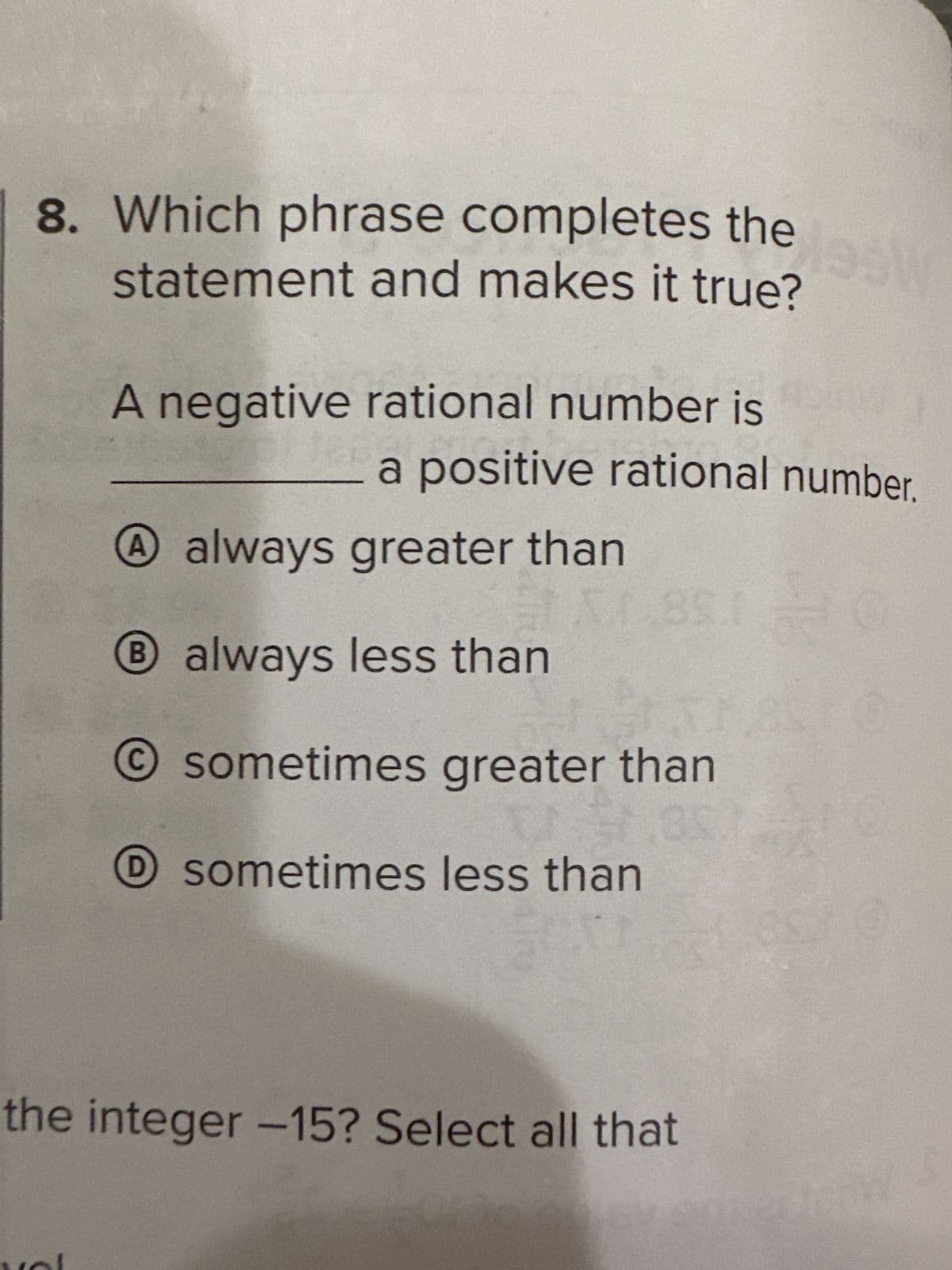 8. Which phrase completes the
statement and makes it true?
A negative rational number is
a positive rational number.
A always greater than
B always less than
O sometimes greater than
E
O sometimes less than
lesW
the integer -15? Select all that
22