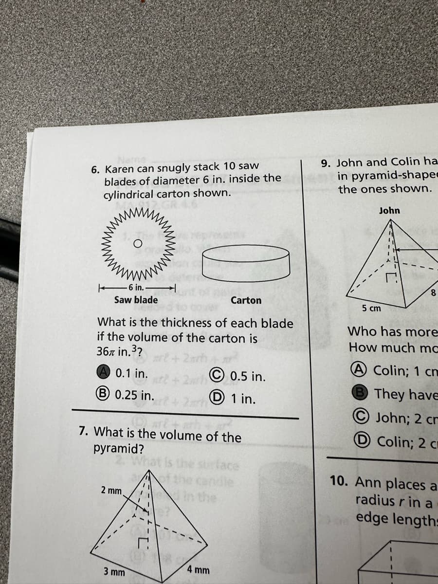 6. Karen can snugly stack 10 saw
blades of diameter 6 in. inside the
cylindrical carton shown.
17. GR.4
6 in.-
Saw blade
20
Carton
What is the thickness of each blade
if the volume of the carton is
36 in.³?
A 0.1 in.
B 0.25 in.
2 mm
7. What is the volume of the
pyramid?
face
3 mm
Ⓒ0.5 in.
D 1 in.
4 mm
9. John and Colin ha
in pyramid-shaped
the ones shown.
John
5 cm
8
Who has more
How much mc
A Colin; 1 cm
B They have
John; 2 cr
Colin; 2 cm
10. Ann places a
radius rin a
edge lengths