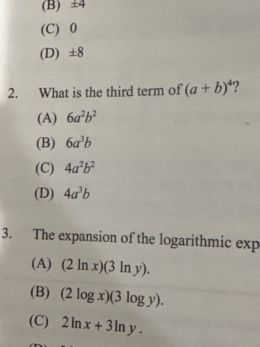 ### Mathematics Quiz - Algebra & Logarithms

#### Question 1:
What is the value of \(2a^3 \cdot 4a\)?
- (A) ±2
- (B) ±4
- (C) 0
- (D) ±8

#### Question 2:
What is the third term of \((a + b)^4\)?
- (A) \(6a^2b^2\)
- (B) \(6a^3b\)
- (C) \(4a^2b^2\)
- (D) \(4a^3b\)

#### Question 3:
The expansion of the logarithmic expression \((2 \ln x)(3 \ln y)\) is:
- (A) \( (2 \ln x)(3 \ln y) \)
- (B) \( (2 \log x)(3 \log y) \)
- (C) \( 2 \ln x + 3 \ln y \)
- (D) None of the above