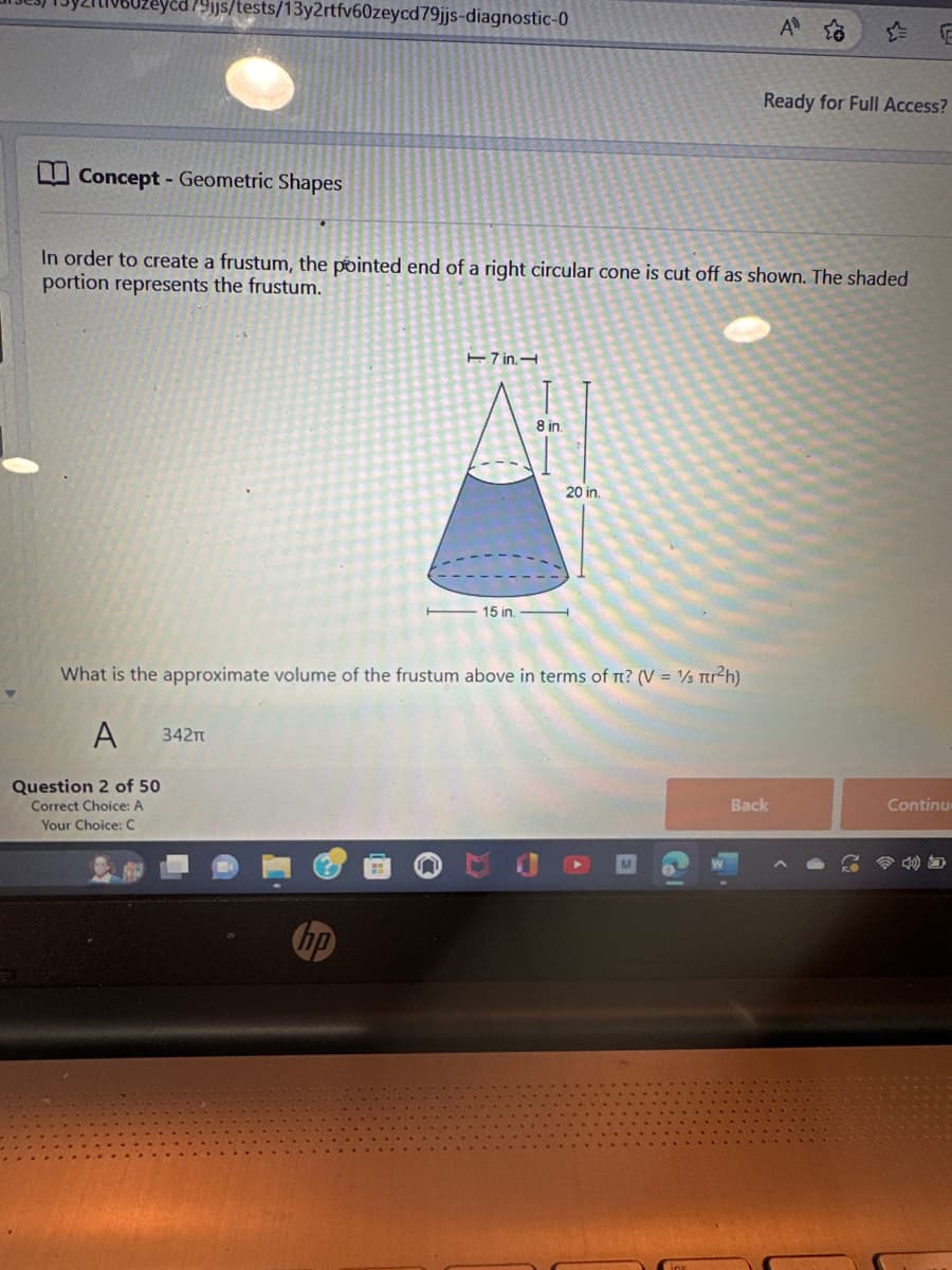 879js/tests/13y2rtfv60zeycd79jjs-diagnostic-0
Concept - Geometric Shapes
Question 2 of 50
Correct Choice: A
Your Choice: C
In order to create a frustum, the pointed end of a right circular cone is cut off as shown. The shaded
portion represents the frustum.
17 in.
15 in.
8 in.
20 in.
What is the approximate volume of the frustum above in terms of π? (V = 1/3 Tr²h)
A 342T
A 20
Ready for Full Access?
Back
F
Continue