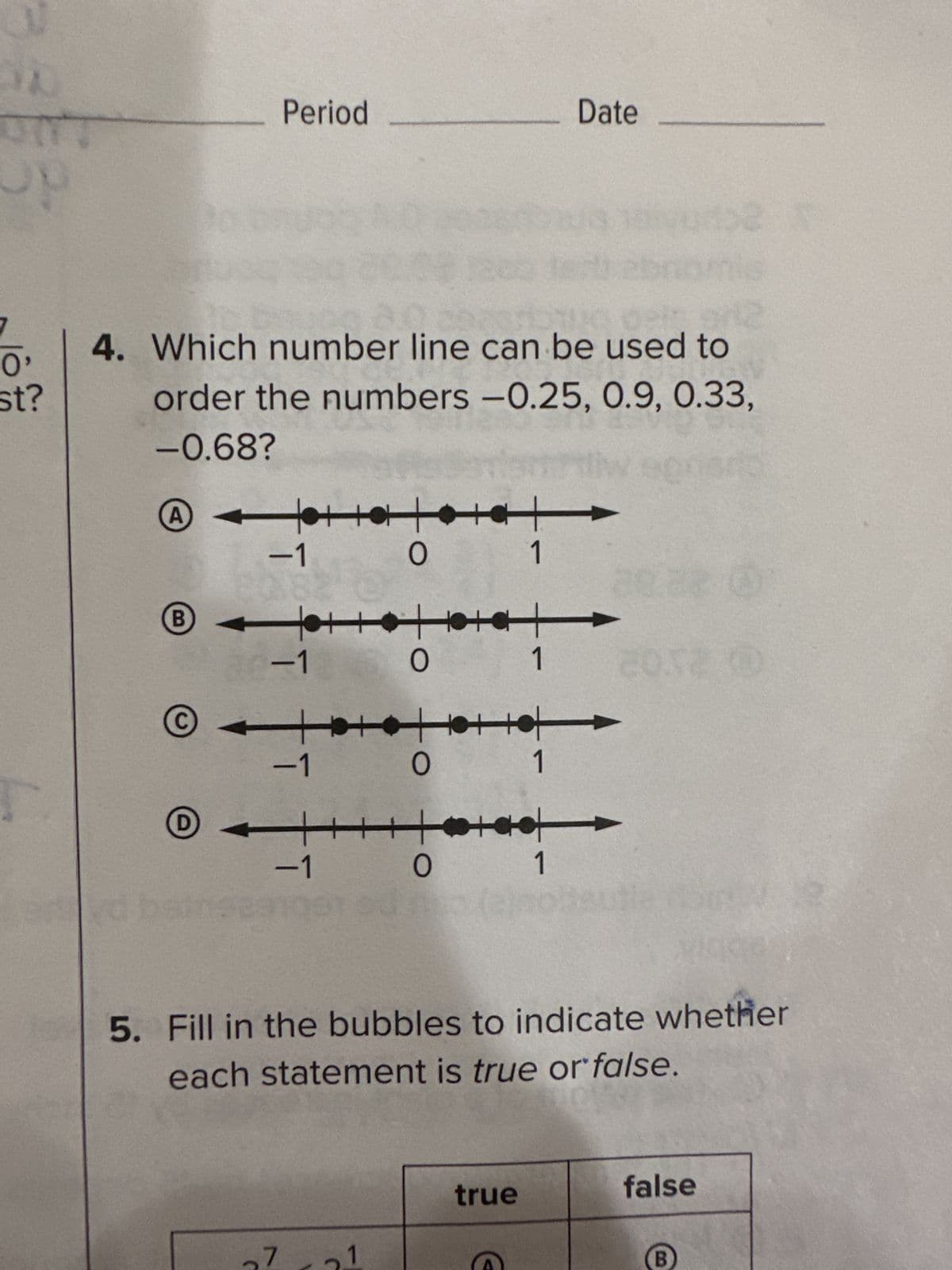 V
O'
st?
4. Which number line can be used to
order the numbers -0.25, 0.9, 0.33,
-0.68?
А
AT
-1
B
Period
D
-1
-1
-1
27
++++
O
++++
O
++++++
1
0
+
1
tota
0
true
1 2052 0
Date
1
5. Fill in the bubbles to indicate whether
each statement is true or false.
1
false
B