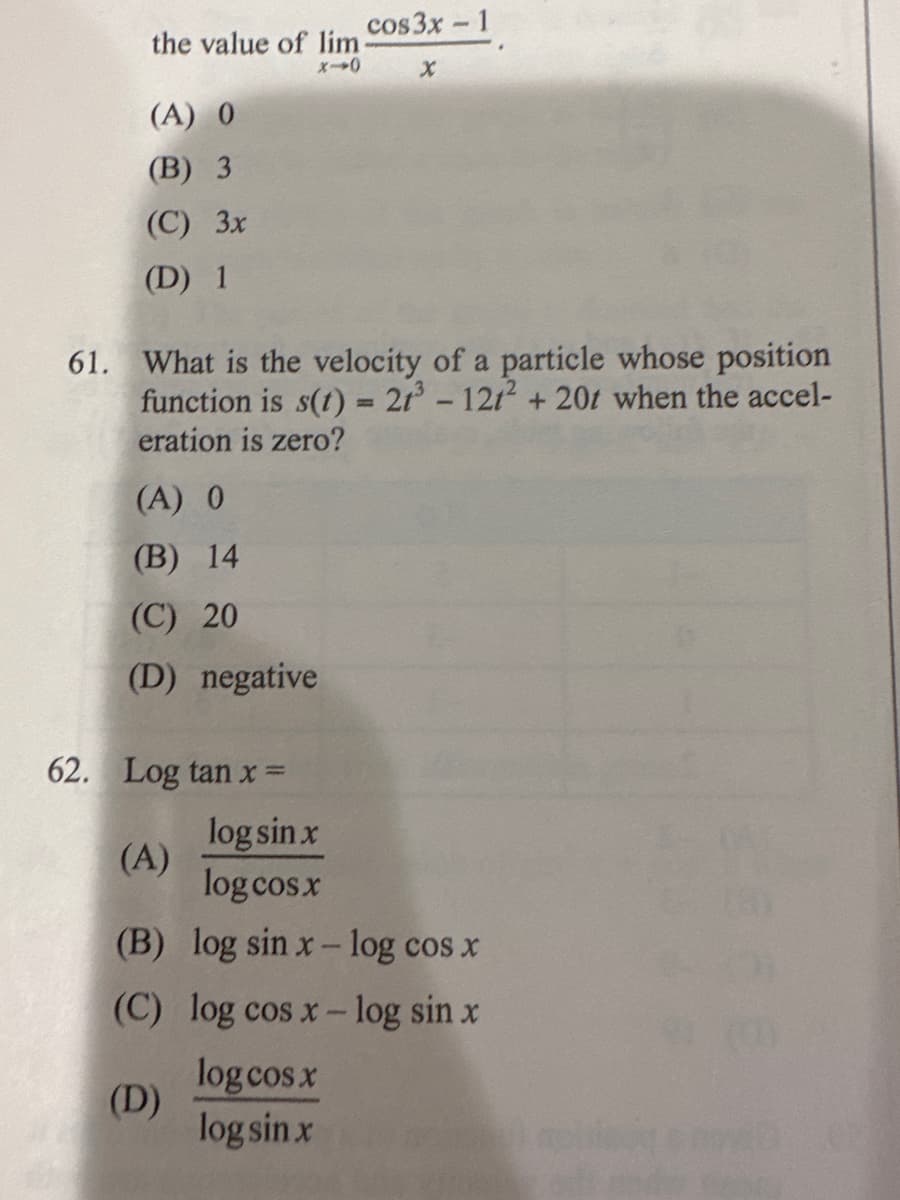 the value of lim
(A) 0
(B) 3
(C) 3x
(D) 1
61. What is the velocity of a particle whose position
function is s(t) = 21³ - 121² + 20t when the accel-
eration is zero?
(A) 0
(B) 14
(C) 20
(D) negative
cos3x - 1
X
62. Log tan x=
log sin x
(A)
log cos x
(B)
log sin x-log cos x
(C) log cos x-log sin x
log cos x
(D)
log sin x