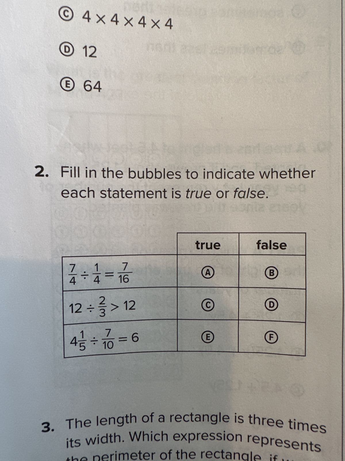 ©4x4x4X4
12
64
2. Fill in the bubbles to indicate whether
each statement is true or false.
7
4
1
4 = 16
12÷3 >12
·|·
7
4+10=60
true
A
E
false
B
F
3. The length of a rectangle is three times
its width. Which expression represents
the perimeter of the rectangle if.