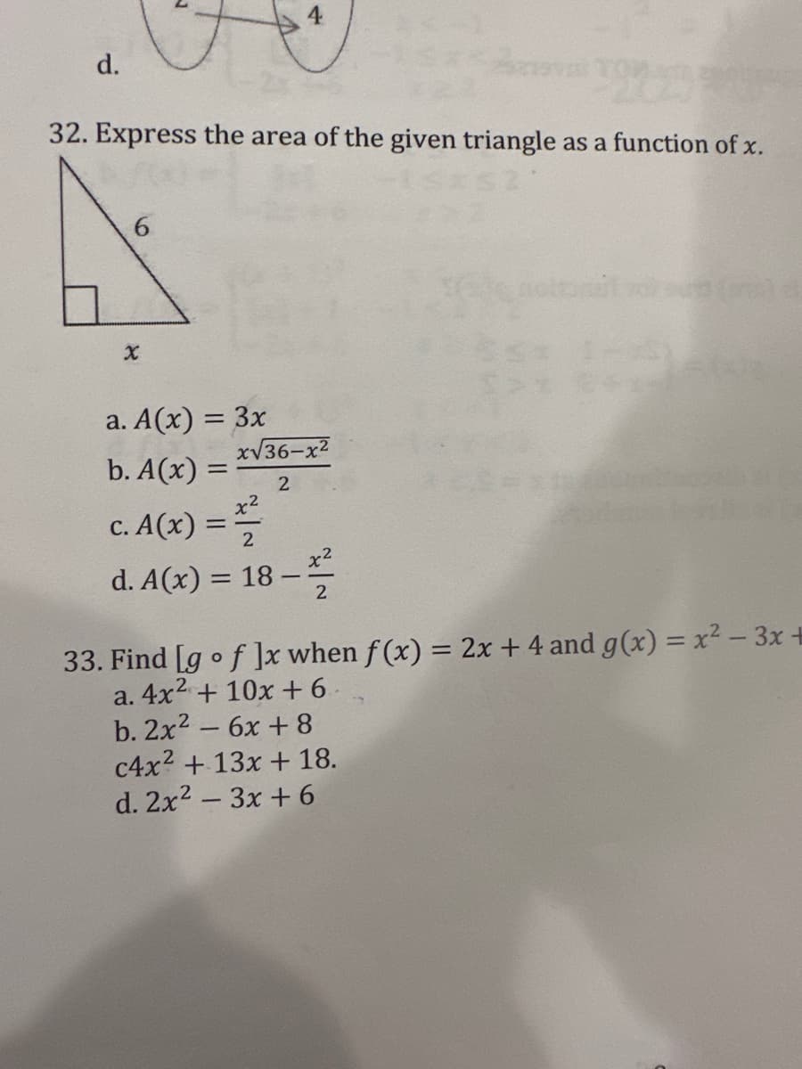 d.
32. Express the area of the given triangle as a function of x.
6
X
a. A(x) = 3x
b. A(x) =
c. A(x) ==
d. A(x) = 18-
x√36-x²
2
r2
-2/22
2
33. Find [g of ]x when f(x) = 2x + 4 and g(x) = x² - 3x +
a. 4x² + 10x +6
b. 2x² - 6x +8
c4x² + 13x + 18.
d. 2x² - 3x + 6