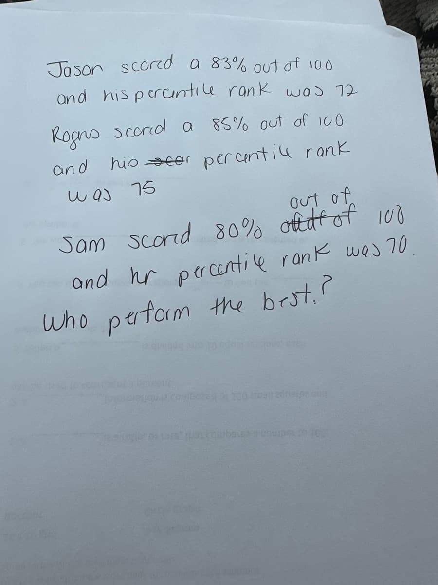 ### Educational Performance Comparison

#### Students' Scores and Percentile Ranks:

1. **Jason:**
   - Score: 83% out of 100
   - Percentile Rank: 72

2. **Regus:**
   - Score: 85% out of 100
   - Percentile Rank: 75

3. **Sam:**
   - Score: 80% out of 100
   - Percentile Rank: 70

#### Analysis:
To determine who performed the best, both the score percentages and their respective percentile ranks need to be considered. While Regus scored the highest with an 85% and also achieved the highest percentile rank of 75, Jason and Sam scored 83% and 80% with percentile ranks of 72 and 70 respectively.

**Conclusion:**
Regus performed the best based on both the highest score and the highest percentile rank.

**Note:** Percentile ranks indicate the percentage of scores in a distribution that a particular score is above. For example, a percentile rank of 75 means that the score is higher than 75% of the scores.