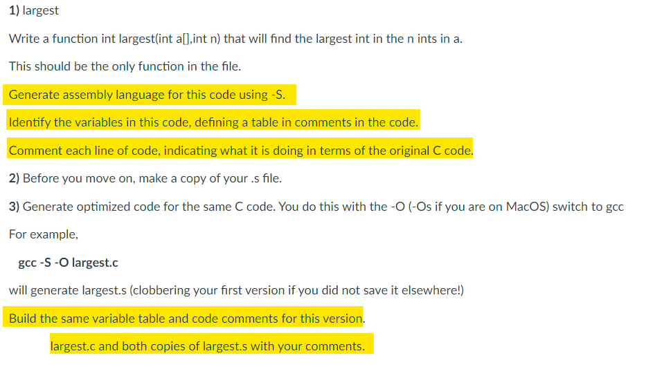 1) largest
Write a function int largest(int a[],int n) that will find the largest int in the n ints in a.
This should be the only function in the file.
Generate assembly language for this code using -S.
Identify the variables in this code, defining a table in comments in the code.
Comment each line of code, indicating what it is doing in terms of the original C code.
2) Before you move on, make a copy of your .s file.
3) Generate optimized code for the same C code. You do this with the -O (-Os if you are on MacOS) switch to gcc
For example,
gcc -S -O largest.c
will generate largest.s (clobbering your first version if you did not save it elsewhere!)
Build the same variable table and code comments for this version.
largest.c and both copies of largest.s with your comments.
