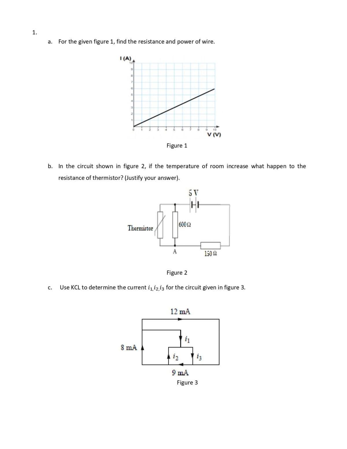 1.
a.
For the given figure 1, find the resistance and power of wire.
I (A)
10
3
21
10
V (V)
Figure 1
b. In the circuit shown in figure 2, if the temperature of room increase what happen to the
resistance of thermistor? (Justify your answer).
5 V
6002
Thermiator
A
150A
Figure 2
Use KCL to determine the current i iz i3 for the circuit given in figure 3.
с.
12 mA
8 mA
9 mA
Figure 3
