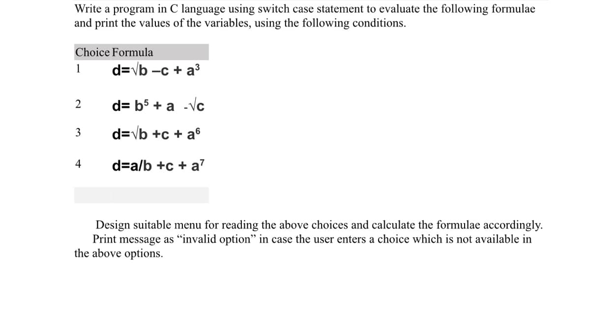 Write a program in C language using switch case statement to evaluate the following formulae
and print the values of the variables, using the following conditions.
Choice Formula
1
d=vb -c + a
2
d= b5 + a -Vc
3
d=vb +c + a6
4
d=a/b +c + a
Design suitable menu for reading the above choices and calculate the formulae accordingly.
Print message as "invalid option" in case the user enters a choice which is not available in
the above options.
