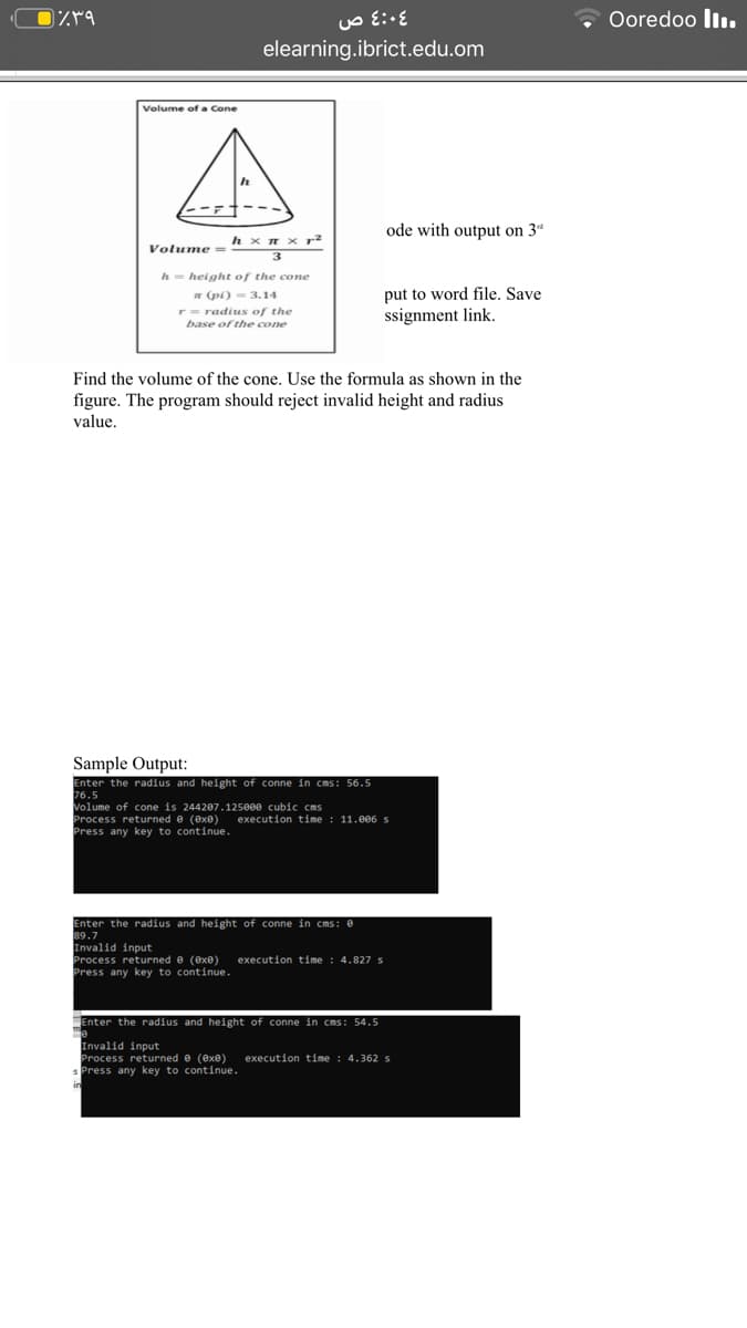 Ooredoo ll.
elearning.ibrict.edu.om
Volume gf a Cone
ode with output on 3d
h x n x r2
Volume =
h= height of the cone
* (pi) - 3.14
r= radius of the
base of the cone
put to word file. Save
ssignment link.
Find the volume of the cone. Use the formula as shown in the
figure. The program should reject invalid height and radius
value.
Sample Output:
Enter the radius and height of conne in cms: 56.5
76.5
Volume of cone is 244207.125000 cubic cms
Process returned e (exe)
Press any key to continue.
execution time : 11.0e6 s
Enter the radius and height of conne in cms: e
89.7
Invalid input
Process returned e (exe)
Press any key to continue.
execution time
4.827 s
Enter the radius and height of conne in cms: 54.5
Invalid input
Process returned e (exe)
s Press any key to continue.
execution time : 4.362 s
