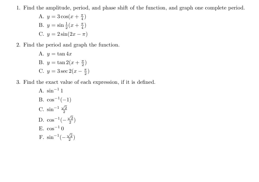 1. Find the amplitude, period, and phase shift of the function, and graph one complete period.
A. y = 3 cos(x + )
B. y = sin (x + )
С. у 3 2sin(2х — т)
2. Find the period and graph the function.
A. y = tan 4x
B. y = tan 2( + 5)
C. y = 3 sec 2(x – 5)
3. Find the exact value of each expression, if it is defined.
A. sin-l1
B. cos-1(-1)
C. sin-1
D. cos
-'(-)
E. cos-10
F. sin-(-)
