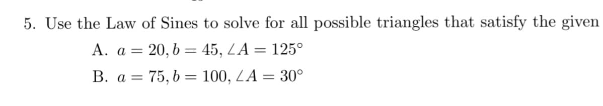 5. Use the Law of Sines to solve for all possible triangles that satisfy the given
A. a = 20, b = 45, LA = 125°
B. a = 75, b = 100, LA = 30°
