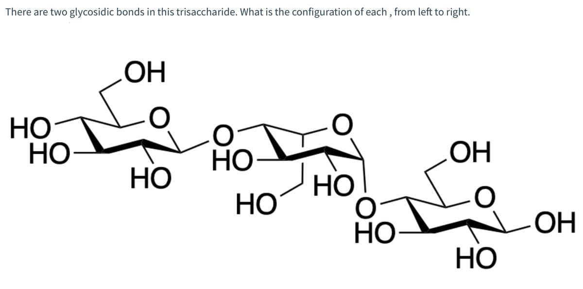 There are two glycosidic bonds in this trisaccharide. What is the configuration of each, from left to right.
Но
HO-
ОН
HO
HO
Но
но
Но
ОН
Но
ОН