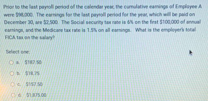 Prior to the last payroll period of the calendar year, the cumulative earnings of Employee A
were $98,000. The earnings for the last payroll period for the year, which will be paid on
December 30, are $2,500. The Social security tax rate is 6% on the first $100,000 of annual
earnings, and the Medicare tax rate is 1.5% on all earnings. What is the employer's total
FICA tax on the salary?
Select one:
Oa. $187.50
Ob. $18.75
Oc. $157.50
O d. $1,875.00