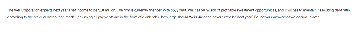 The Wei Corporation expects next year's net income to be $10 million. The firm is currently financed with 55% debt. Wei has $8 million of profitable investment opportunities, and it wishes to maintain its existing debt ratio.
According to the residual distribution model (assuming all payments are in the form of dividends), how large should Wei's dividend payout ratio be next year? Round your answer to two decimal places.