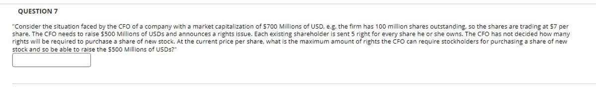 QUESTION 7
"Consider the situation faced by the CFO of a company with a market capitalization of $700 Millions of USD, e.g. the firm has 100 million shares outstanding, so the shares are trading at $7 per
share. The CFO needs to raise $500 Millions of USDs and announces a rights issue. Each existing shareholder is sent 5 right for every share he or she owns. The CFO has not decided how many
rights will be required to purchase a share of new stock. At the current price per share, what is the maximum amount of rights the CFO can require stockholders for purchasing a share of new
stock and so be able to raise the $500 Millions of USDs?"