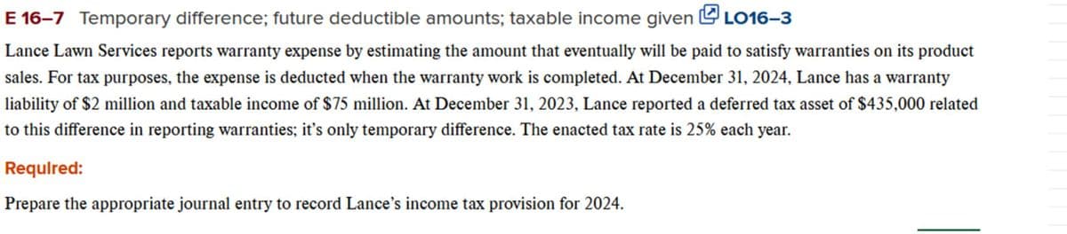 E 16-7 Temporary difference; future deductible amounts; taxable income given LO16-3
Lance Lawn Services reports warranty expense by estimating the amount that eventually will be paid to satisfy warranties on its product
sales. For tax purposes, the expense is deducted when the warranty work is completed. At December 31, 2024, Lance has a warranty
liability of $2 million and taxable income of $75 million. At December 31, 2023, Lance reported a deferred tax asset of $435,000 related
to this difference in reporting warranties; it's only temporary difference. The enacted tax rate is 25% each year.
Required:
Prepare the appropriate journal entry to record Lance's income tax provision for 2024.