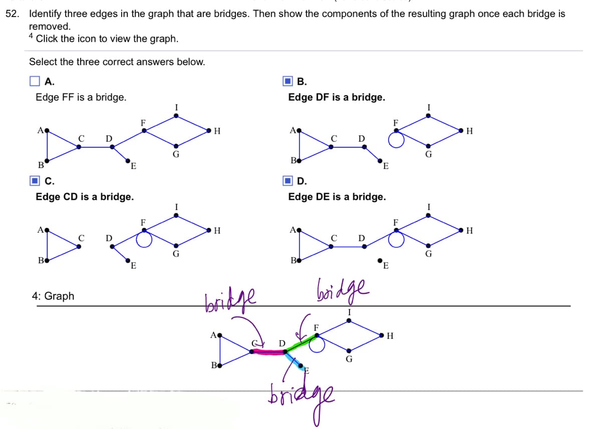 52. Identify three edges in the graph that are bridges. Then show the components of the resulting graph once each bridge is
removed.
4
Click the icon to view the graph.
Select the three correct answers below.
O A.
O B.
Edge FF is a bridge.
Edge DF is a bridge.
F
A
H
A
D
G
Be
B
E
O C.
O D.
Edge CD is a bridge.
Edge DE is a bridge.
F
A
C
C
G
bridge
bridge
4: Graph
I
A
H
G
Be
